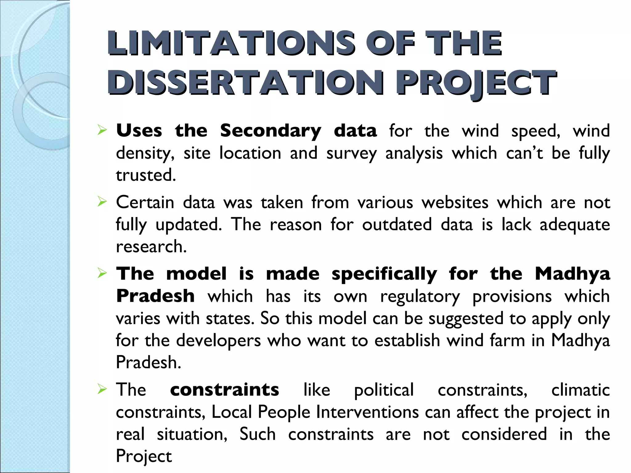 LIMITATIONS OF THE DISSERTATION PROJECT Uses the Secondary data  for the wind speed, wind density, site location and survey analysis which can’t be fully trusted.  Certain data was taken from various websites which are not fully updated. The reason for outdated data is lack adequate research. The model is made specifically for the Madhya Pradesh  which has its own regulatory provisions which varies with states. So this model can be suggested to apply only for the developers who want to establish wind farm in Madhya Pradesh. The  constraints  like political constraints, climatic constraints, Local People Interventions can affect the project in real situation, Such constraints are not considered in the Project . 