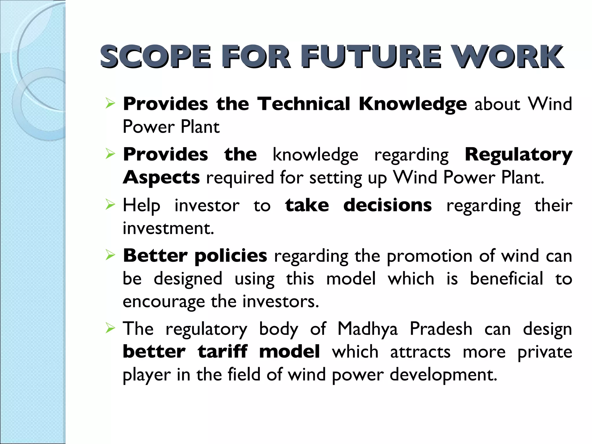 SCOPE FOR FUTURE WORK Provides the Technical Knowledge  about Wind Power Plant Provides the  knowledge regarding  Regulatory Aspects  required for setting up Wind Power Plant. Help investor to  take decisions  regarding their investment. Better policies  regarding the promotion of wind can be designed using this model which is beneficial to encourage the investors.  The regulatory body of Madhya Pradesh can design  better tariff model  which attracts more private player in the field of wind power development. 