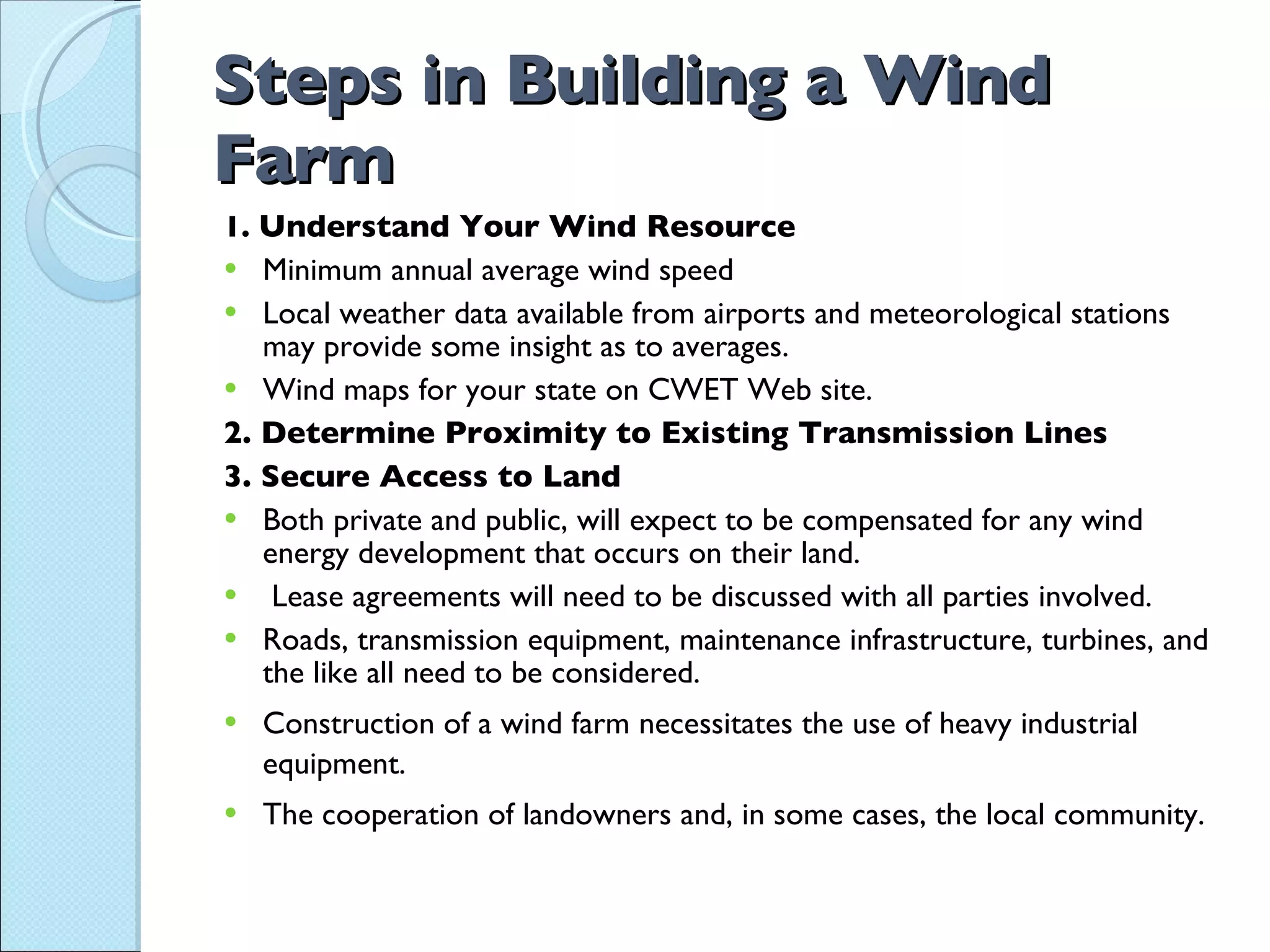 Steps in Building a Wind Farm 1.  Understand Your Wind Resource Minimum annual average wind speed Local weather data available from airports and meteorological stations may provide some insight as to averages. Wind maps for your state on CWET Web site. 2. Determine Proximity to Existing Transmission Lines 3. Secure Access to Land Both private and public, will expect to be compensated for any wind energy development that occurs on their land. Lease agreements will need to be discussed with all parties involved.  Roads, transmission equipment, maintenance infrastructure, turbines, and the like all need to be considered. Construction of a wind farm necessitates the use of heavy industrial equipment. The cooperation of landowners and, in some cases, the local community. 