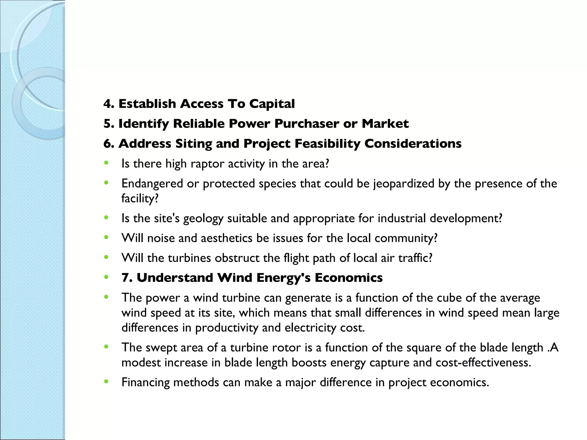4. Establish Access To Capital 5. Identify Reliable Power Purchaser or Market 6. Address Siting and Project Feasibility Considerations Is there high raptor activity in the area?  Endangered or protected species that could be jeopardized by the presence of the facility?  Is the site's geology suitable and appropriate for industrial development?  Will noise and aesthetics be issues for the local community?  Will the turbines obstruct the flight path of local air traffic?  7. Understand Wind Energy's Economics The power a wind turbine can generate is a function of the cube of the average wind speed at its site, which means that small differences in wind speed mean large differences in productivity and electricity cost. The swept area of a turbine rotor is a function of the square of the blade length .A modest increase in blade length boosts energy capture and cost-effectiveness. Financing methods can make a major difference in project economics. 