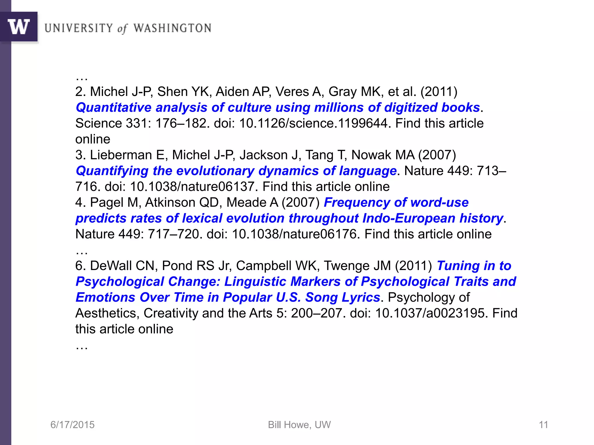 6/17/2015 Bill Howe, UW 11
…
2. Michel J-P, Shen YK, Aiden AP, Veres A, Gray MK, et al. (2011)
Quantitative analysis of culture using millions of digitized books.
Science 331: 176–182. doi: 10.1126/science.1199644. Find this article
online
3. Lieberman E, Michel J-P, Jackson J, Tang T, Nowak MA (2007)
Quantifying the evolutionary dynamics of language. Nature 449: 713–
716. doi: 10.1038/nature06137. Find this article online
4. Pagel M, Atkinson QD, Meade A (2007) Frequency of word-use
predicts rates of lexical evolution throughout Indo-European history.
Nature 449: 717–720. doi: 10.1038/nature06176. Find this article online
…
6. DeWall CN, Pond RS Jr, Campbell WK, Twenge JM (2011) Tuning in to
Psychological Change: Linguistic Markers of Psychological Traits and
Emotions Over Time in Popular U.S. Song Lyrics. Psychology of
Aesthetics, Creativity and the Arts 5: 200–207. doi: 10.1037/a0023195. Find
this article online
…
 