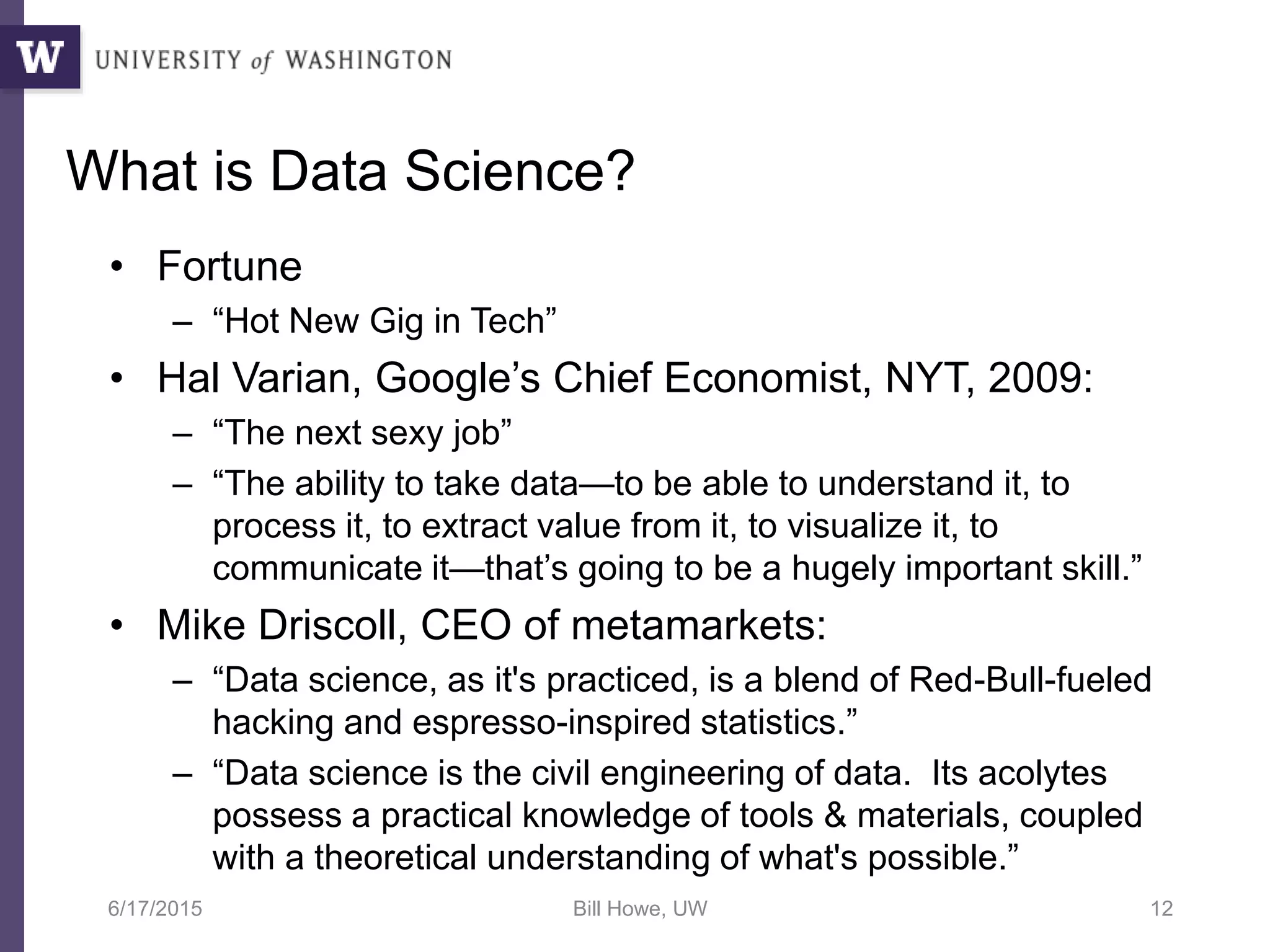What is Data Science?
• Fortune
– “Hot New Gig in Tech”
• Hal Varian, Google’s Chief Economist, NYT, 2009:
– “The next sexy job”
– “The ability to take data—to be able to understand it, to
process it, to extract value from it, to visualize it, to
communicate it—that’s going to be a hugely important skill.”
• Mike Driscoll, CEO of metamarkets:
– “Data science, as it's practiced, is a blend of Red-Bull-fueled
hacking and espresso-inspired statistics.”
– “Data science is the civil engineering of data. Its acolytes
possess a practical knowledge of tools & materials, coupled
with a theoretical understanding of what's possible.”
6/17/2015 Bill Howe, UW 12
 