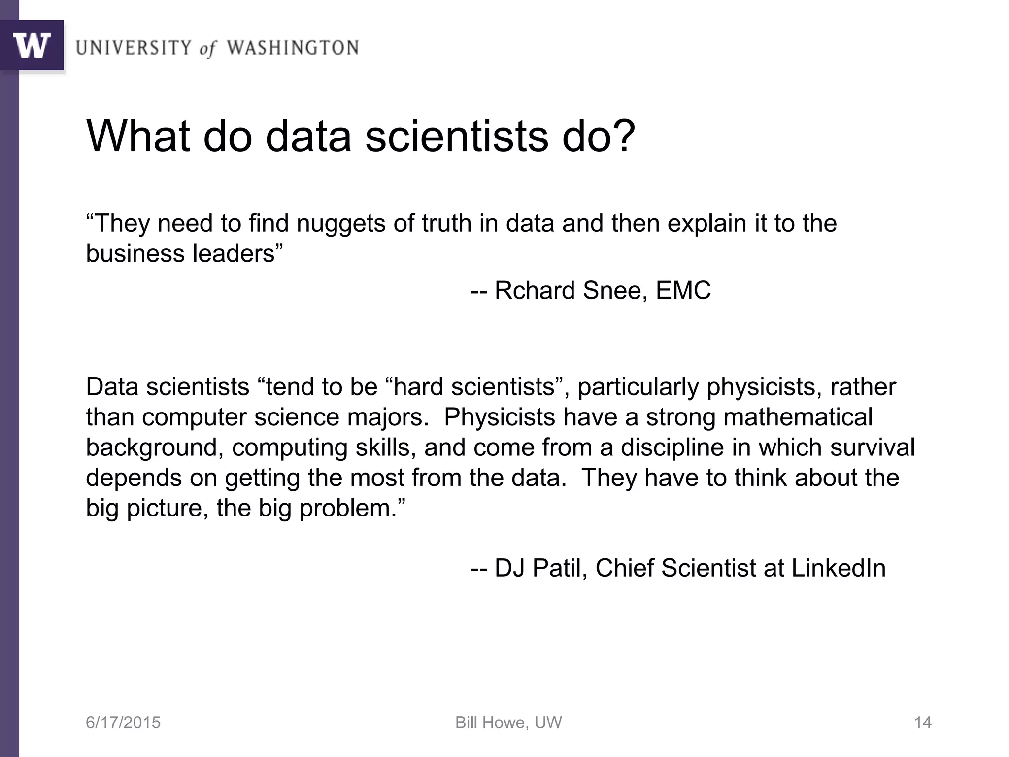 What do data scientists do?
“They need to find nuggets of truth in data and then explain it to the
business leaders”
Data scientists “tend to be “hard scientists”, particularly physicists, rather
than computer science majors. Physicists have a strong mathematical
background, computing skills, and come from a discipline in which survival
depends on getting the most from the data. They have to think about the
big picture, the big problem.”
6/17/2015 Bill Howe, UW 14
-- DJ Patil, Chief Scientist at LinkedIn
-- Rchard Snee, EMC
 