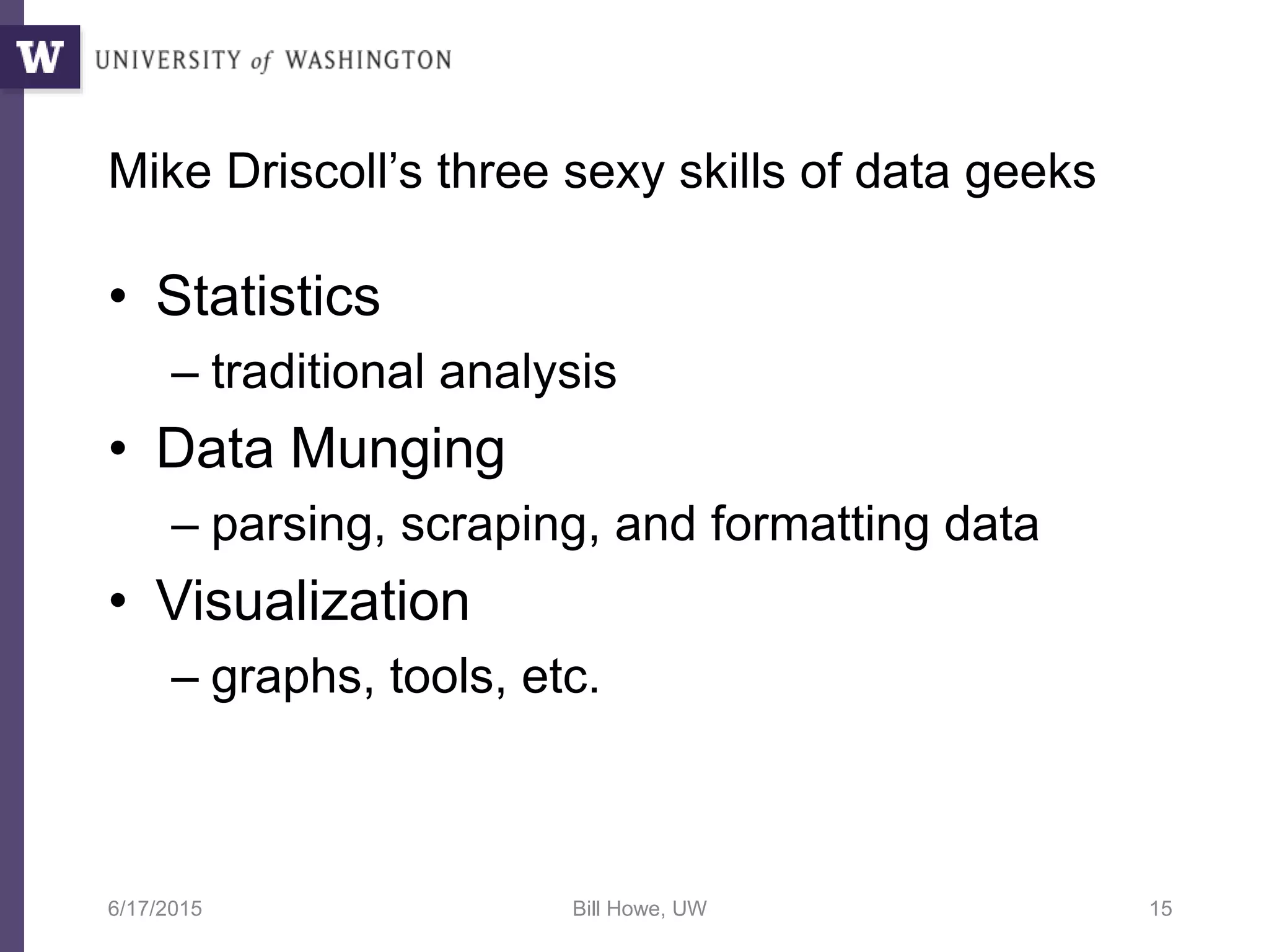 Mike Driscoll’s three sexy skills of data geeks
• Statistics
– traditional analysis
• Data Munging
– parsing, scraping, and formatting data
• Visualization
– graphs, tools, etc.
6/17/2015 Bill Howe, UW 15
 