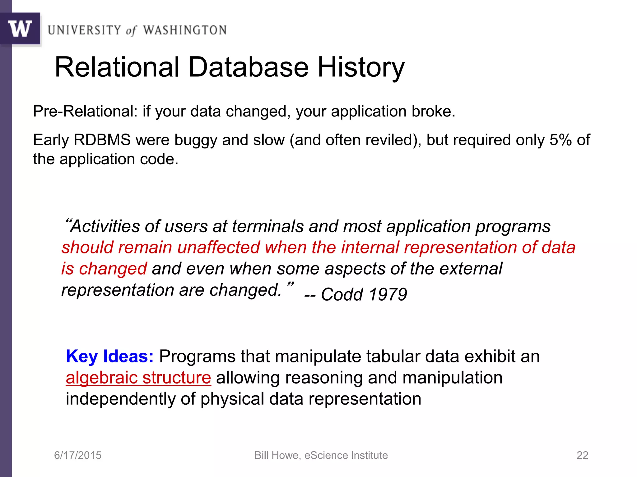 6/17/2015 Bill Howe, eScience Institute 22
Pre-Relational: if your data changed, your application broke.
Early RDBMS were buggy and slow (and often reviled), but required only 5% of
the application code.
“Activities of users at terminals and most application programs
should remain unaffected when the internal representation of data
is changed and even when some aspects of the external
representation are changed.”
Key Ideas: Programs that manipulate tabular data exhibit an
algebraic structure allowing reasoning and manipulation
independently of physical data representation
Relational Database History
-- Codd 1979
 