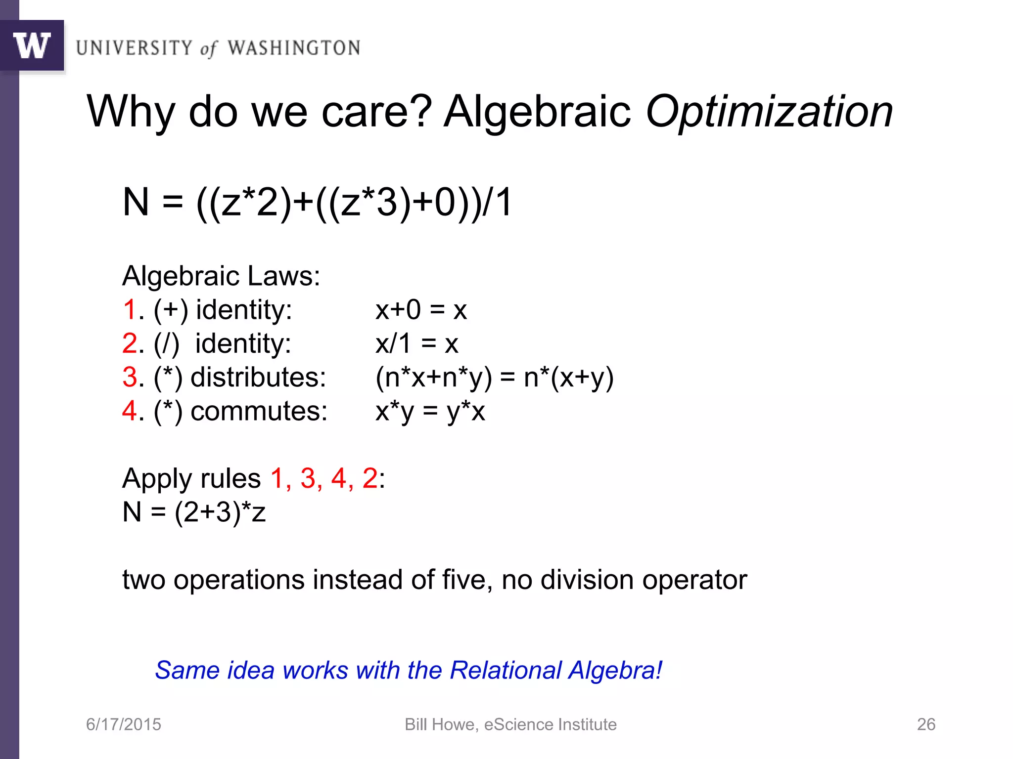 6/17/2015 Bill Howe, eScience Institute 26
Why do we care? Algebraic Optimization
N = ((z*2)+((z*3)+0))/1
Algebraic Laws:
1. (+) identity: x+0 = x
2. (/) identity: x/1 = x
3. (*) distributes: (n*x+n*y) = n*(x+y)
4. (*) commutes: x*y = y*x
Apply rules 1, 3, 4, 2:
N = (2+3)*z
two operations instead of five, no division operator
Same idea works with the Relational Algebra!
 