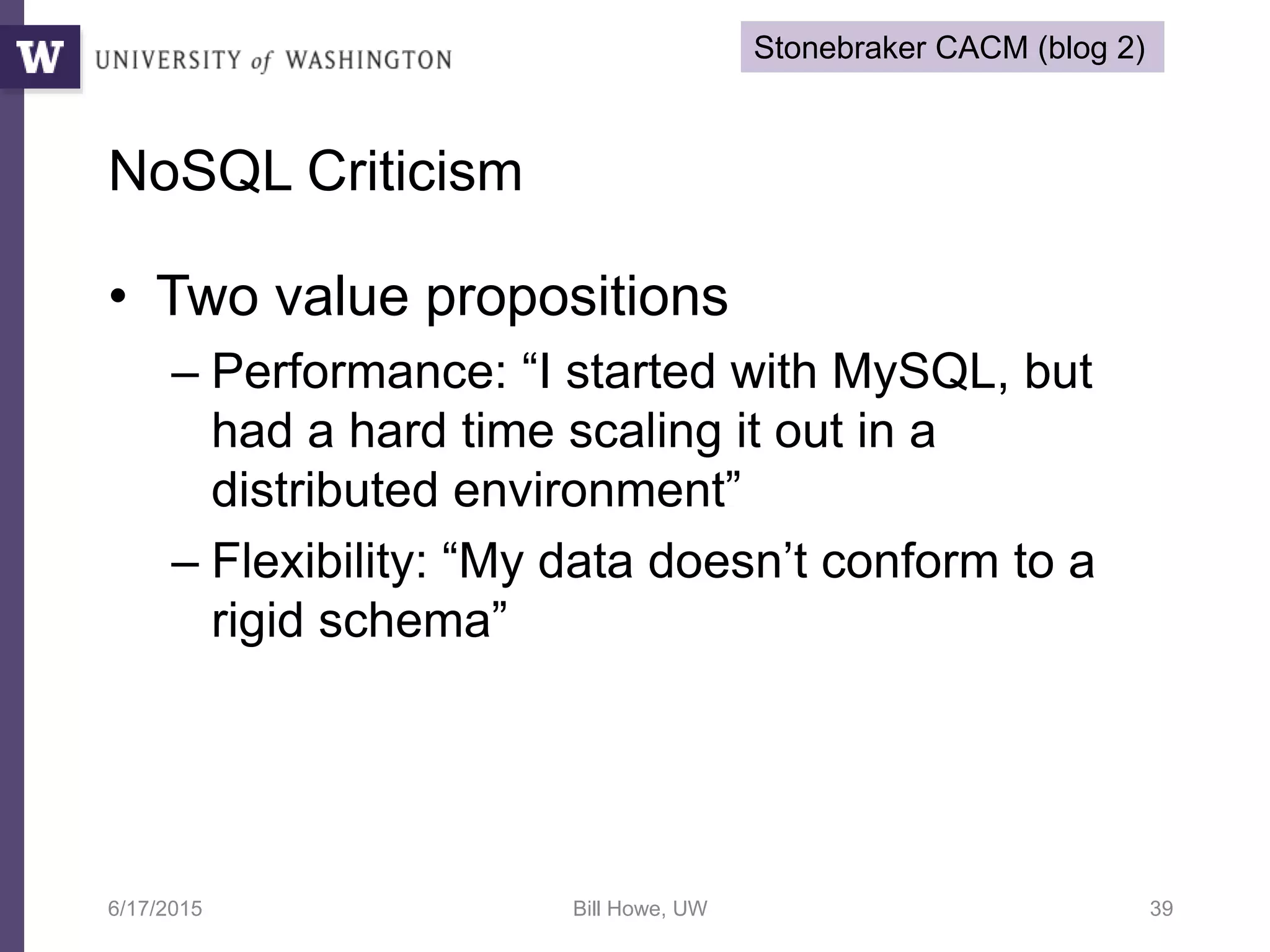 • Two value propositions
– Performance: “I started with MySQL, but
had a hard time scaling it out in a
distributed environment”
– Flexibility: “My data doesn’t conform to a
rigid schema”
6/17/2015 Bill Howe, UW 39
NoSQL Criticism
Stonebraker CACM (blog 2)
 