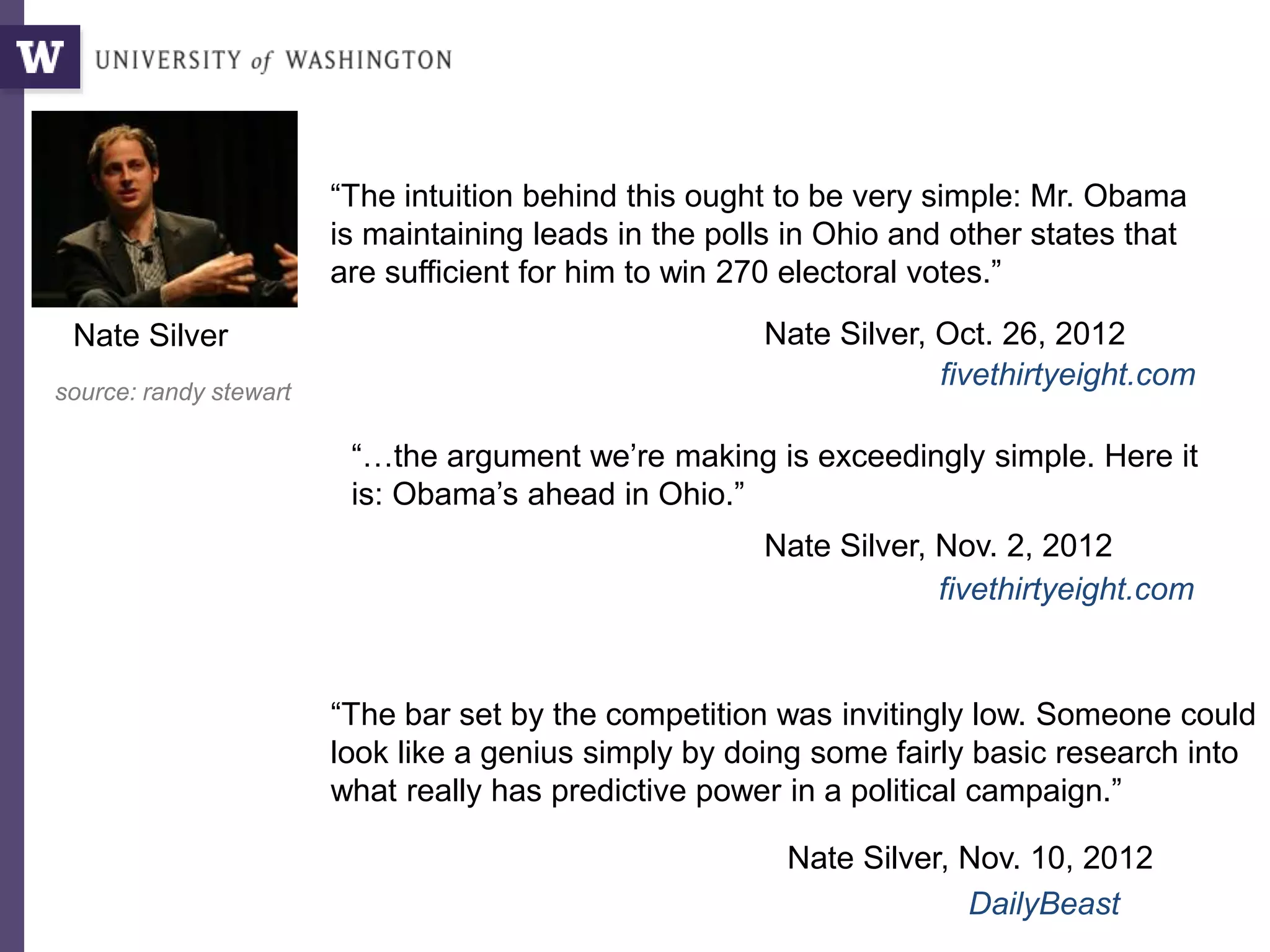 “The intuition behind this ought to be very simple: Mr. Obama
is maintaining leads in the polls in Ohio and other states that
are sufficient for him to win 270 electoral votes.”
Nate Silver, Oct. 26, 2012
“…the argument we’re making is exceedingly simple. Here it
is: Obama’s ahead in Ohio.”
Nate Silver, Nov. 2, 2012
“The bar set by the competition was invitingly low. Someone could
look like a genius simply by doing some fairly basic research into
what really has predictive power in a political campaign.”
Nate Silver, Nov. 10, 2012
DailyBeast
fivethirtyeight.com
fivethirtyeight.comsource: randy stewart
Nate Silver
 
