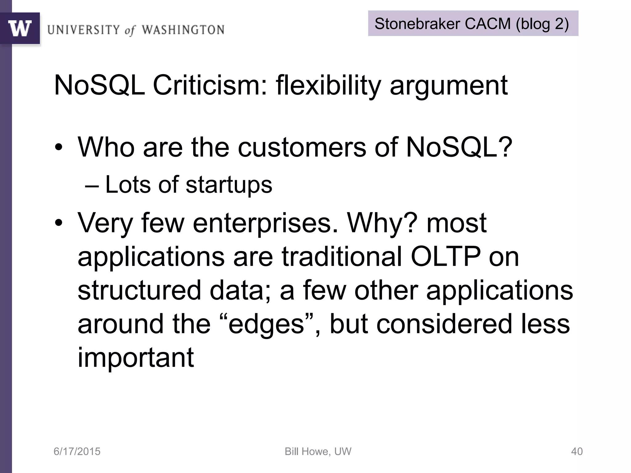 NoSQL Criticism: flexibility argument
• Who are the customers of NoSQL?
– Lots of startups
• Very few enterprises. Why? most
applications are traditional OLTP on
structured data; a few other applications
around the “edges”, but considered less
important
6/17/2015 Bill Howe, UW 40
Stonebraker CACM (blog 2)
 