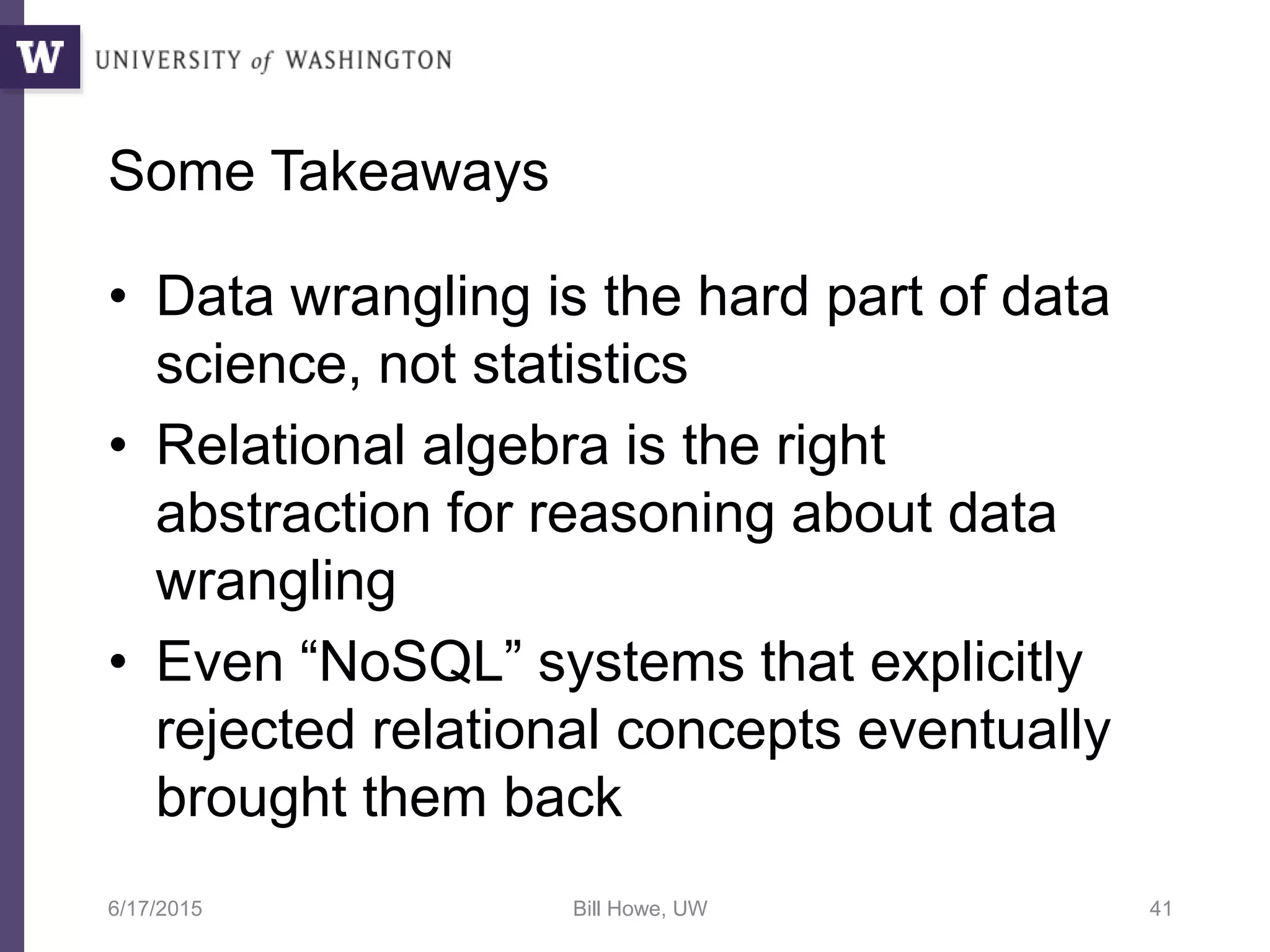 Some Takeaways
• Data wrangling is the hard part of data
science, not statistics
• Relational algebra is the right
abstraction for reasoning about data
wrangling
• Even “NoSQL” systems that explicitly
rejected relational concepts eventually
brought them back
6/17/2015 Bill Howe, UW 41
 