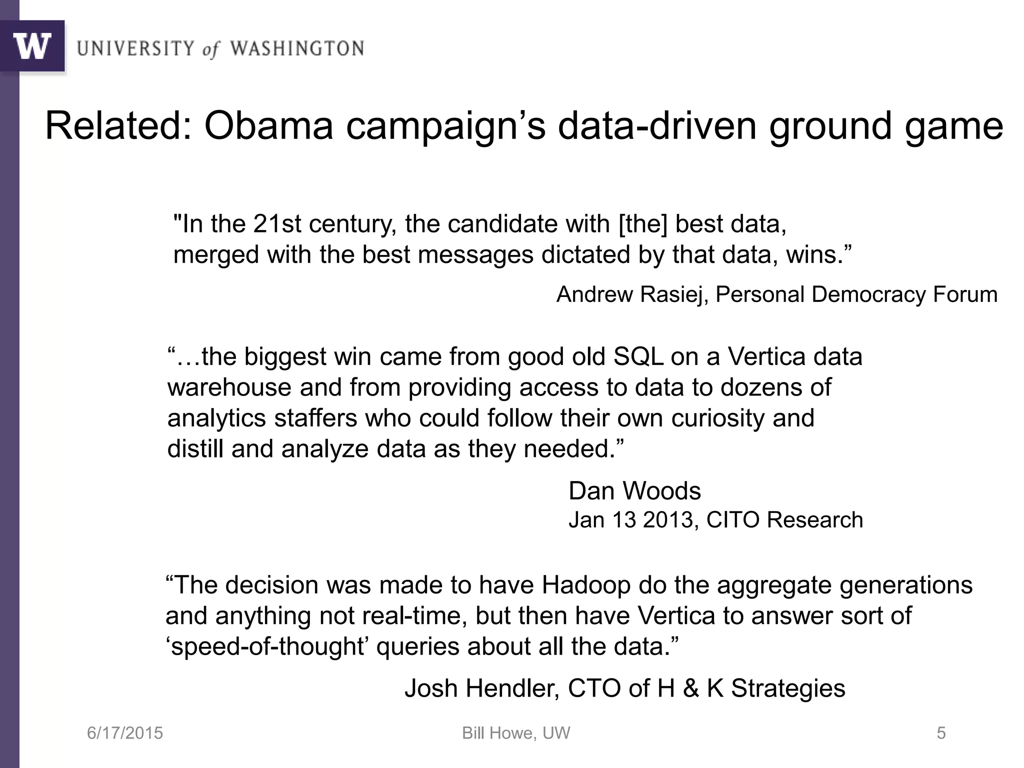 6/17/2015 Bill Howe, UW 5
“…the biggest win came from good old SQL on a Vertica data
warehouse and from providing access to data to dozens of
analytics staffers who could follow their own curiosity and
distill and analyze data as they needed.”
Dan Woods
Jan 13 2013, CITO Research
“The decision was made to have Hadoop do the aggregate generations
and anything not real-time, but then have Vertica to answer sort of
‘speed-of-thought’ queries about all the data.”
Josh Hendler, CTO of H & K Strategies
Related: Obama campaign’s data-driven ground game
"In the 21st century, the candidate with [the] best data,
merged with the best messages dictated by that data, wins.”
Andrew Rasiej, Personal Democracy Forum
 