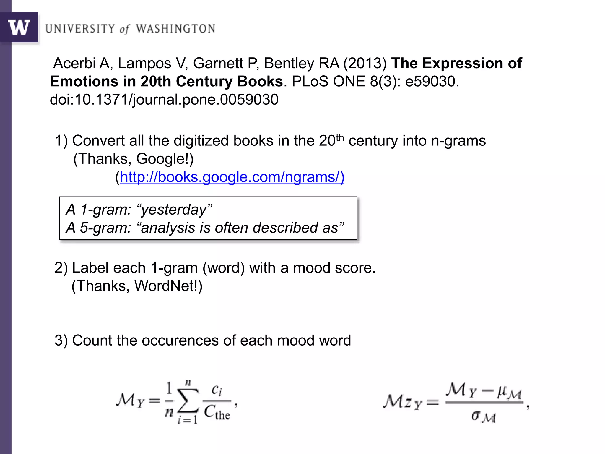 Acerbi A, Lampos V, Garnett P, Bentley RA (2013) The Expression of
Emotions in 20th Century Books. PLoS ONE 8(3): e59030.
doi:10.1371/journal.pone.0059030
1) Convert all the digitized books in the 20th century into n-grams
(Thanks, Google!)
(http://books.google.com/ngrams/)
2) Label each 1-gram (word) with a mood score.
(Thanks, WordNet!)
3) Count the occurences of each mood word
A 1-gram: “yesterday”
A 5-gram: “analysis is often described as”
 