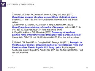 6/17/2015 Bill Howe, UW 11
…
2. Michel J-P, Shen YK, Aiden AP, Veres A, Gray MK, et al. (2011)
Quantitative analysis of culture using millions of digitized books.
Science 331: 176–182. doi: 10.1126/science.1199644. Find this article
online
3. Lieberman E, Michel J-P, Jackson J, Tang T, Nowak MA (2007)
Quantifying the evolutionary dynamics of language. Nature 449: 713–
716. doi: 10.1038/nature06137. Find this article online
4. Pagel M, Atkinson QD, Meade A (2007) Frequency of word-use
predicts rates of lexical evolution throughout Indo-European history.
Nature 449: 717–720. doi: 10.1038/nature06176. Find this article online
…
6. DeWall CN, Pond RS Jr, Campbell WK, Twenge JM (2011) Tuning in to
Psychological Change: Linguistic Markers of Psychological Traits and
Emotions Over Time in Popular U.S. Song Lyrics. Psychology of
Aesthetics, Creativity and the Arts 5: 200–207. doi: 10.1037/a0023195. Find
this article online
…
 