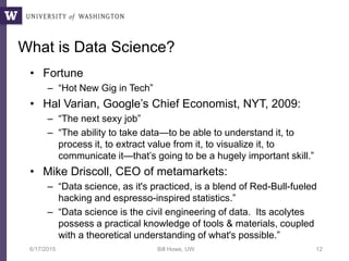 What is Data Science?
• Fortune
– “Hot New Gig in Tech”
• Hal Varian, Google’s Chief Economist, NYT, 2009:
– “The next sexy job”
– “The ability to take data—to be able to understand it, to
process it, to extract value from it, to visualize it, to
communicate it—that’s going to be a hugely important skill.”
• Mike Driscoll, CEO of metamarkets:
– “Data science, as it's practiced, is a blend of Red-Bull-fueled
hacking and espresso-inspired statistics.”
– “Data science is the civil engineering of data. Its acolytes
possess a practical knowledge of tools & materials, coupled
with a theoretical understanding of what's possible.”
6/17/2015 Bill Howe, UW 12
 