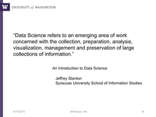 “Data Science refers to an emerging area of work
concerned with the collection, preparation, analysis,
visualization, management and preservation of large
collections of information.”
6/17/2015 Bill Howe, UW 16
Jeffrey Stanton
Syracuse University School of Information Studies
An Introduction to Data Science
 