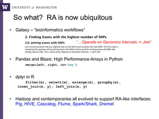So what? RA is now ubiquitous
• Galaxy – “bioinformatics workflows”
• Pandas and Blaze: High Performance Arrays in Python
merge(left, right, on=‘key’)
• dplyr in R
filter(x), select(x), arrange(x), groupby(x),
inner_join(x, y), left_join(x, y)
• Hadoop and contemporaries all evolved to support RA-like interfaces:
Pig, HIVE, Cascalog, Flume, Spark/Shark, Dremel
“…Operate on Genomics Intervals -> Join”
 