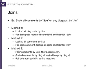 Joins
• Ex: Show all comments by “Sue” on any blog post by “Jim”
• Method 1:
– Lookup all blog posts by Jim
– For each post, lookup all comments and filter for “Sue”
• Method 2:
– Lookup all comments by Sue
– For each comment, lookup all posts and filter for “Jim”
• Method 3:
– Filter comments by Sue, filter posts by Jim,
– Sort all comments by blog id, sort all blogs by blog id
– Pull one from each list to find matches
6/17/2015 Bill Howe, UW 37
 