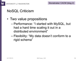 • Two value propositions
– Performance: “I started with MySQL, but
had a hard time scaling it out in a
distributed environment”
– Flexibility: “My data doesn’t conform to a
rigid schema”
6/17/2015 Bill Howe, UW 39
NoSQL Criticism
Stonebraker CACM (blog 2)
 