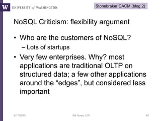 NoSQL Criticism: flexibility argument
• Who are the customers of NoSQL?
– Lots of startups
• Very few enterprises. Why? most
applications are traditional OLTP on
structured data; a few other applications
around the “edges”, but considered less
important
6/17/2015 Bill Howe, UW 40
Stonebraker CACM (blog 2)
 