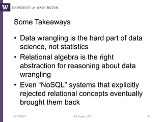 Some Takeaways
• Data wrangling is the hard part of data
science, not statistics
• Relational algebra is the right
abstraction for reasoning about data
wrangling
• Even “NoSQL” systems that explicitly
rejected relational concepts eventually
brought them back
6/17/2015 Bill Howe, UW 41
 