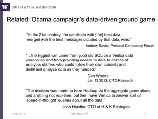 6/17/2015 Bill Howe, UW 5
“…the biggest win came from good old SQL on a Vertica data
warehouse and from providing access to data to dozens of
analytics staffers who could follow their own curiosity and
distill and analyze data as they needed.”
Dan Woods
Jan 13 2013, CITO Research
“The decision was made to have Hadoop do the aggregate generations
and anything not real-time, but then have Vertica to answer sort of
‘speed-of-thought’ queries about all the data.”
Josh Hendler, CTO of H & K Strategies
Related: Obama campaign’s data-driven ground game
"In the 21st century, the candidate with [the] best data,
merged with the best messages dictated by that data, wins.”
Andrew Rasiej, Personal Democracy Forum
 