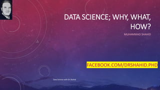 DATA SCIENCE; WHY, WHAT,
HOW?
MUHAMMAD SHAHID
Data Science with Dr Shahid
FACEBOOK.COM/DRSHAHID.PHD
 