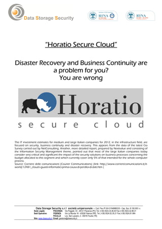 “Horatio Secure Cloud”

Disaster Recovery and Business Continuity are
             a problem for you?
               You are wrong




The IT investment estimates for medium and large Italian companies for 2012, in the infrastructure field, are
focused on security, business continuity and disaster recovery. This appears from the data of the latest Cio
Survey carried out by NetConsulting. Another, more detailed report, prepared by Nextvalue and consisting of
the Information Security Management theme, pointed out that most of the large Italian companies today
consider very critical and significant the impact of the security solutions on business processes concerning the
budget allocated to this segment and which currently cover only 5% of that intended for the whole computer
process.
Source: Corriere delle comunicazioni (Courier Communications) (link: http://www.corrierecomunicazioni.it/it-
world/12481_cloud-i-guasti-informatici-prima-causa-di-perdita-di-dati.htm )




                  Data Storage Security s.r.l società unipersonale - Cod. Fisc./P.IVA 01548880333 - Cap. Soc. €.100.000 i.v.
                Sede Legale:            PIACENZA Via Poggiali, 43 - 29121 Piacenza (PC) Tel. (+39) 0523.33.46.40 Fax (+39) 0523.32.88.31
                Sedi Operative:         FIDENZA       Via La Bionda 16 - 43036 Fidenza (PR) Tel. (+39) 0524.52.35.21 Fax (+39) 0524.81.994
                                        FICULLE       Loc. San Lazzaro, 2 - 05016 Ficulle (TR)
                Sito: www.dssecurity.it Email: gestione@dssecurity.it
 
