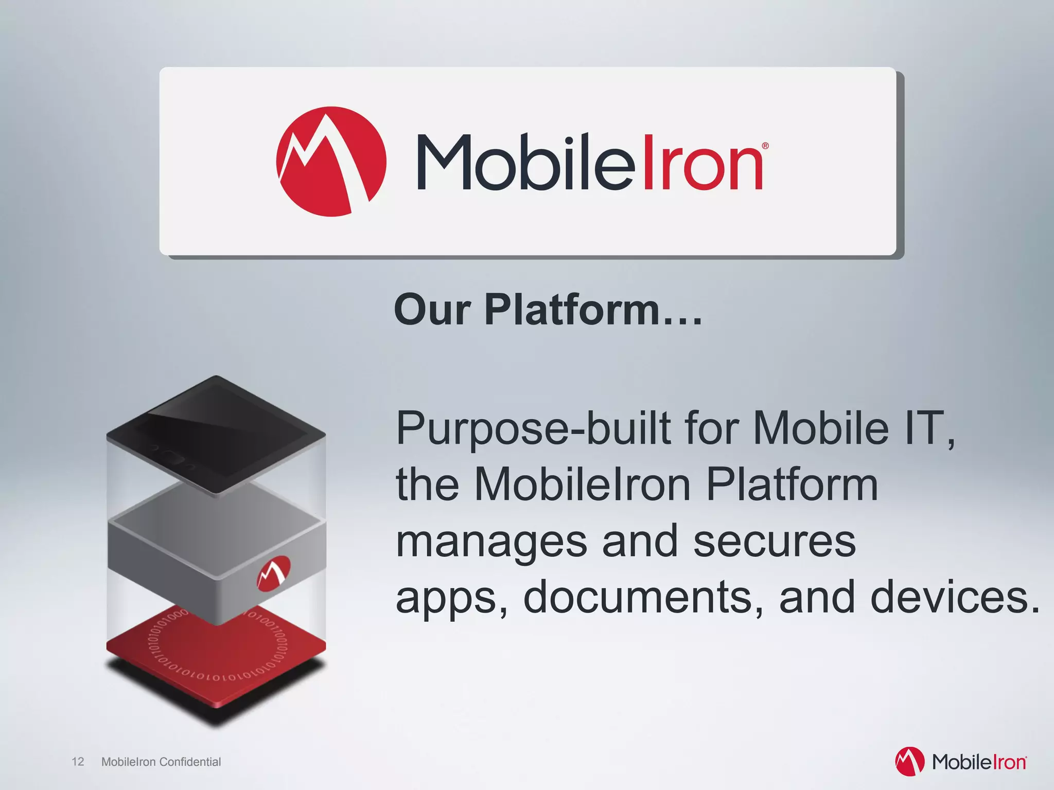 12 MobileIron Confidential12 MobileIron Confidential
Purpose-built for Mobile IT,
the MobileIron Platform
manages and secures
apps, documents, and devices.
Our Platform…
 
