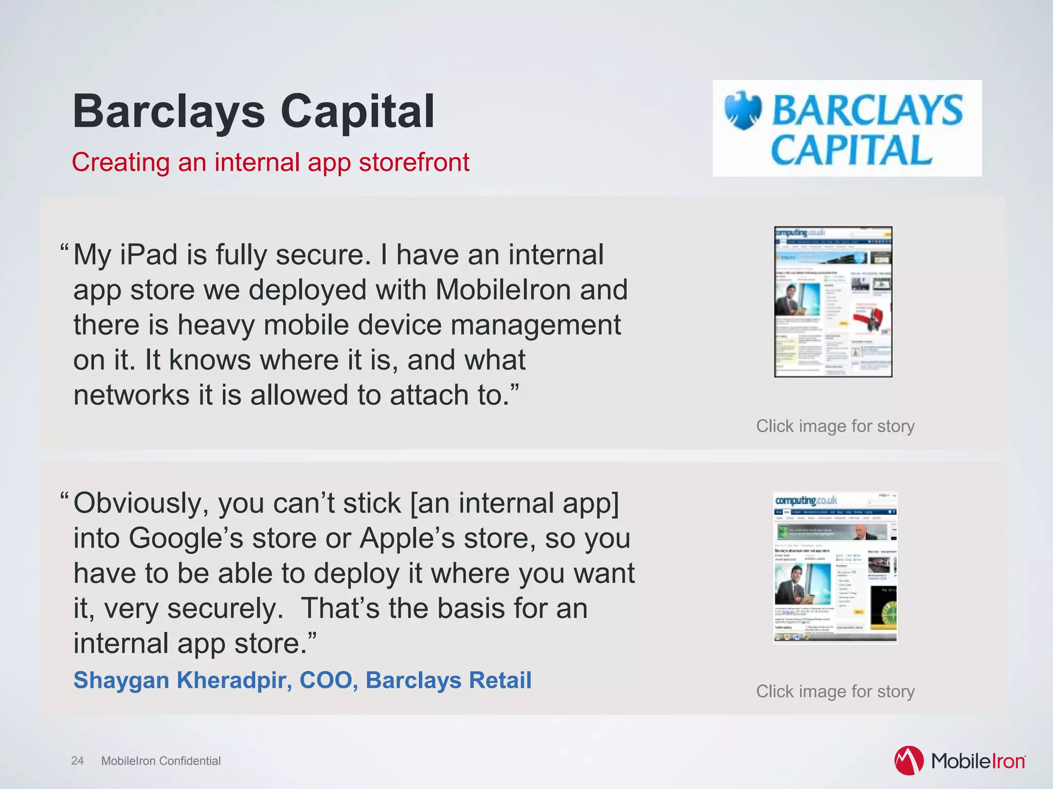 24 MobileIron Confidential24 MobileIron Confidential
Click image for story
Click image for story
Barclays Capital
Creating an internal app storefront
“My iPad is fully secure. I have an internal
app store we deployed with MobileIron and
there is heavy mobile device management
on it. It knows where it is, and what
networks it is allowed to attach to.”
“Obviously, you can’t stick [an internal app]
into Google’s store or Apple’s store, so you
have to be able to deploy it where you want
it, very securely. That’s the basis for an
internal app store.”
Shaygan Kheradpir, COO, Barclays Retail
 