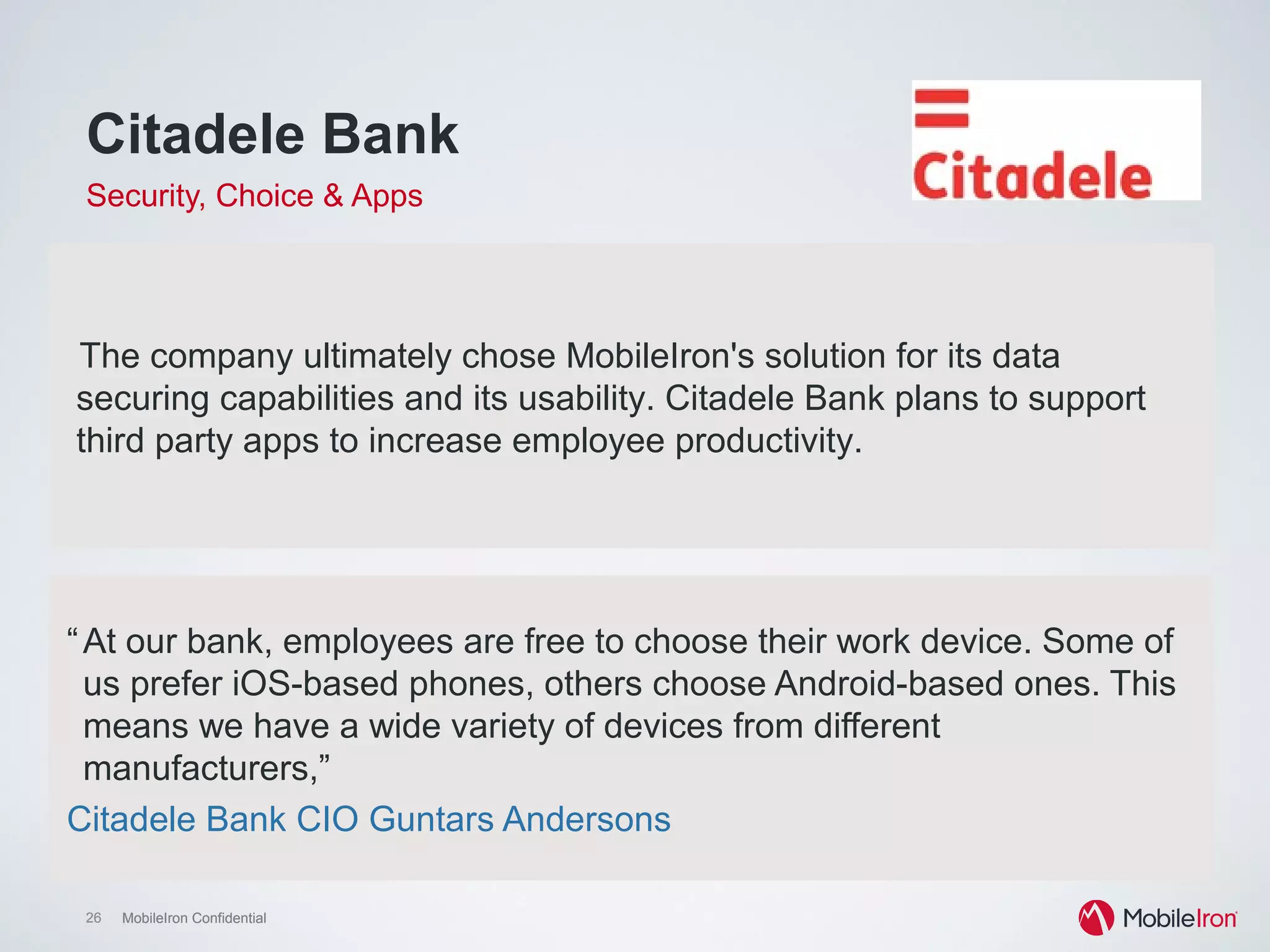 26 MobileIron Confidential26 MobileIron Confidential
Citadele Bank
Security, Choice & Apps
“At our bank, employees are free to choose their work device. Some of
us prefer iOS-based phones, others choose Android-based ones. This
means we have a wide variety of devices from different
manufacturers,”
Citadele Bank CIO Guntars Andersons
The company ultimately chose MobileIron's solution for its data
securing capabilities and its usability. Citadele Bank plans to support
third party apps to increase employee productivity.
 
