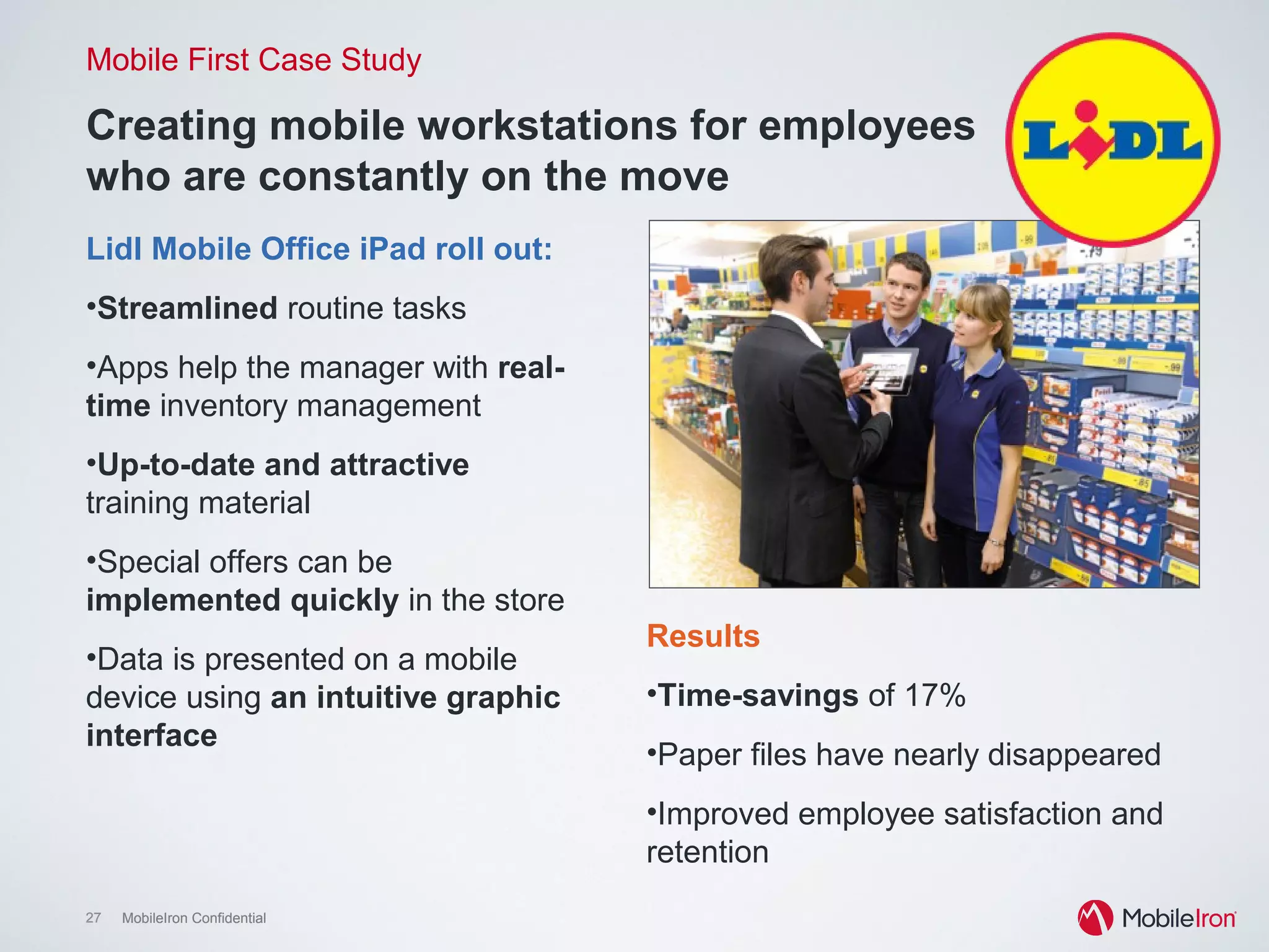 27 MobileIron Confidential27 MobileIron Confidential
Creating mobile workstations for employees
who are constantly on the move
Mobile First Case Study
Lidl Mobile Office iPad roll out:
•  Streamlined routine tasks
•  Apps help the manager with
real-time inventory
management
•  Up-to-date and attractive
training material
•  Special offers can be
implemented quickly in the
store
•  Data is presented on a mobile
device using an intuitive
graphic interface
Results
•  Time-savings of 17%
•  Paper files have nearly disappeared
•  Improved employee satisfaction and
retention
 