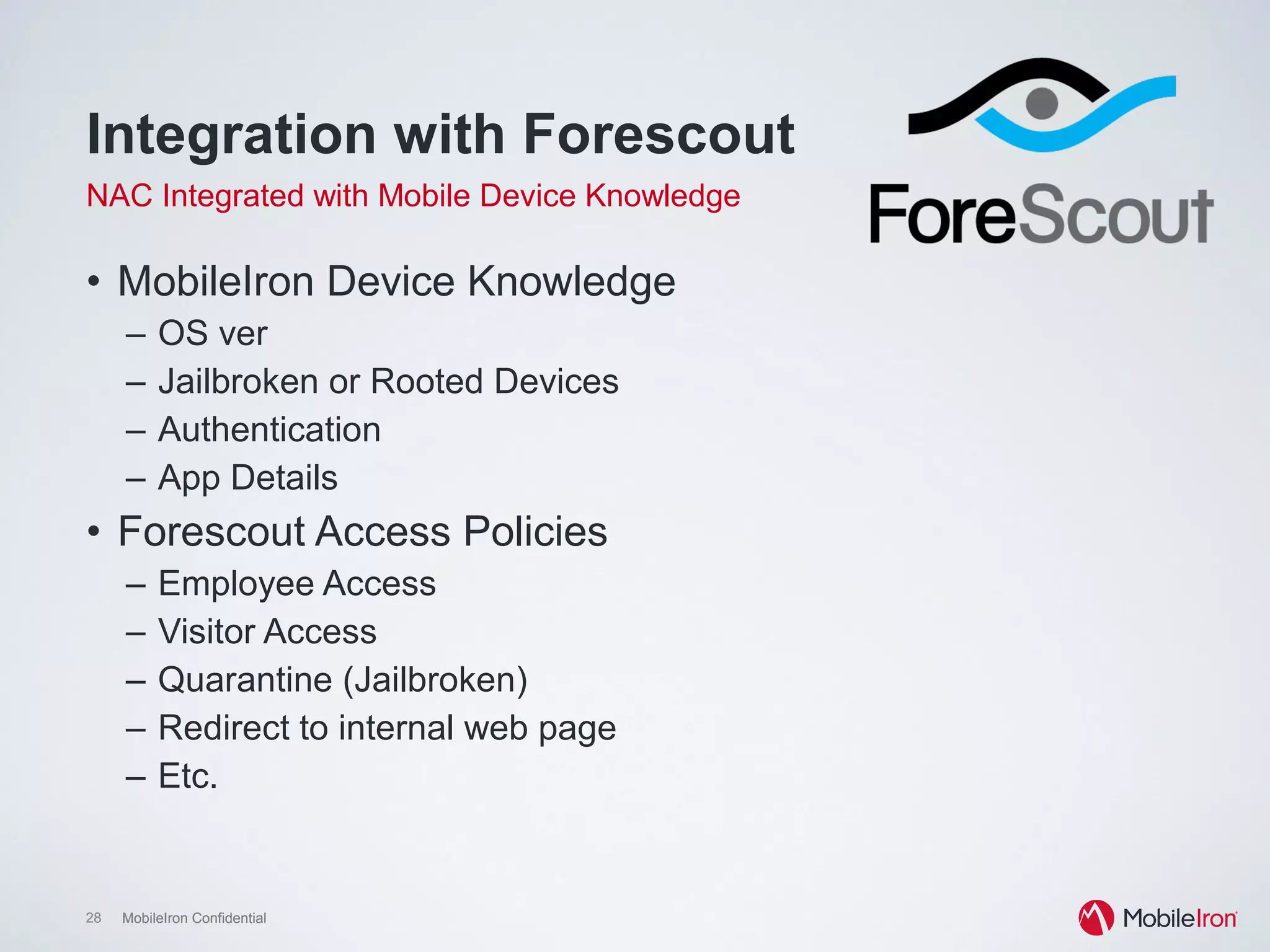 28 MobileIron Confidential28 MobileIron Confidential
Integration with Forescout
NAC Integrated with Mobile Device Knowledge
•  MobileIron Device Knowledge
–  OS ver
–  Jailbroken or Rooted Devices
–  Authentication
–  App Details
•  Forescout Access Policies
–  Employee Access
–  Visitor Access
–  Quarantine (Jailbroken)
–  Redirect to internal web page
–  Etc.
 