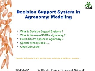 Decision Support System in
   Agronomy: Modeling


    What is Decision Support Systems ?
    What is the role of DSS in Agronomy ?
    How DSS are applied in Agronomy ?
    Sample Wheat Model …
    Open Discussion



Examples and Graphs by Prof. David Conner, University of Mel borne, Australia
 