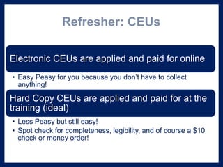 Refresher: CEUs
Electronic CEUs are applied and paid for online
• Easy Peasy for you because you don’t have to collect
anything!
Hard Copy CEUs are applied and paid for at the
training (ideal)
• Less Peasy but still easy!
• Spot check for completeness, legibility, and of course a $10
check or money order!
 