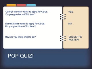 POP QUIZ!
Carolyn Wooten wants to apply for CEUs.
Do you give her a CEU form?
How do you know what to do?
Derrick Stultz wants to apply for CEUs.
Do you give him a CEU form?
YES
NO
CHECK THE
ROSTER!
 