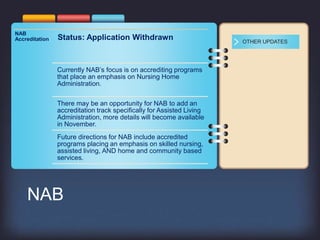 NAB
Accreditation Status: Application Withdrawn
Currently NAB’s focus is on accrediting programs
that place an emphasis on Nursing Home
Administration.
There may be an opportunity for NAB to add an
accreditation track specifically for Assisted Living
Administration, more details will become available
in November.
Future directions for NAB include accredited
programs placing an emphasis on skilled nursing,
assisted living, AND home and community based
services.
OTHER UPDATES
NAB
 