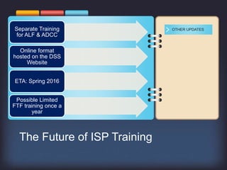 Separate Training
for ALF & ADCC
Online format
hosted on the DSS
Website
ETA: Spring 2016
Possible Limited
FTF training once a
year
OTHER UPDATES
The Future of ISP Training
 