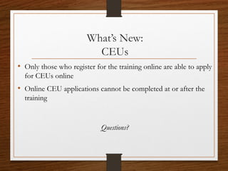 What’s New:
CEUs
• Only those who register for the training online are able to apply
for CEUs online
• Online CEU applications cannot be completed at or after the
training
Questions?
 