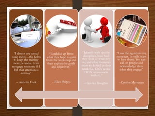 “I always use tented
name cards…this helps
to keep the training
more personal. I can
reengage someone if I
feel that attention is
drifting”
– Annette Clark
“Establish up front
what they hope to gain
from the workshop and
then explain the goals
and objectives”
– Ellen Phipps
“Identify with specific
disciplines, how hard
they work at what they
do, and what motivates
them to do well at their
work (i.e., CNA versus
DON versus social
worker).”
– Lindsey Slaughter
“I use the agenda as my
nametags. It really helps
to have them. You can
call on people and
acknowledge them
when they engage”
–Carolyn Merriman
 