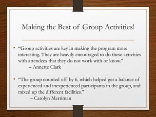 Making the Best of Group Activities!
• “Group activities are key in making the program more
interesting. They are heavily encouraged to do these activities
with attendees that they do not work with or know.”
– Annette Clark
• “The group counted off by 6, which helped get a balance of
experienced and inexperienced participants in the group, and
mixed up the different facilities.”
– Carolyn Merriman
 