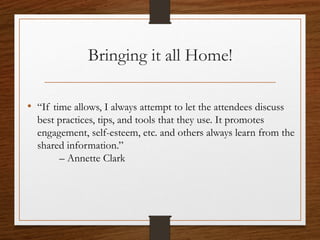 Bringing it all Home!
• “If time allows, I always attempt to let the attendees discuss
best practices, tips, and tools that they use. It promotes
engagement, self-esteem, etc. and others always learn from the
shared information.”
– Annette Clark
 