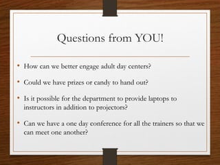 Questions from YOU!
• How can we better engage adult day centers?
• Could we have prizes or candy to hand out?
• Is it possible for the department to provide laptops to
instructors in addition to projectors?
• Can we have a one day conference for all the trainers so that we
can meet one another?
 