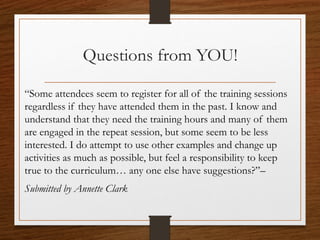 Questions from YOU!
“Some attendees seem to register for all of the training sessions
regardless if they have attended them in the past. I know and
understand that they need the training hours and many of them
are engaged in the repeat session, but some seem to be less
interested. I do attempt to use other examples and change up
activities as much as possible, but feel a responsibility to keep
true to the curriculum… any one else have suggestions?”–
Submitted by Annette Clark
 