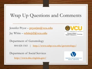 Wrap Up Questions and Comments
Jennifer Pryor – pryorjm@vcu.edu
Jay White – whitejt2@vcu.edu
Department of Gerontology
804-828-1565 | http://www.sahp.vcu.edu/gerontology/
Department of Social Services
http://www.dss.virginia.gov/
 