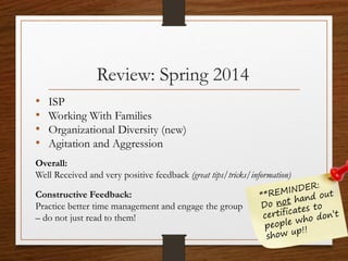Review: Spring 2014
• ISP
• Working With Families
• Organizational Diversity (new)
• Agitation and Aggression
Overall:
Well Received and very positive feedback (great tips/tricks/information)
Constructive Feedback:
Practice better time management and engage the group
– do not just read to them!
 
