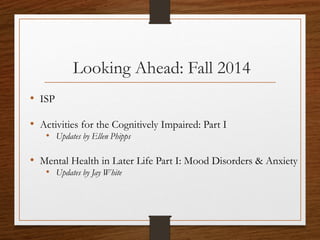 Looking Ahead: Fall 2014
• ISP
• Activities for the Cognitively Impaired: Part I
• Updates by Ellen Phipps
• Mental Health in Later Life Part I: Mood Disorders & Anxiety
• Updates by Jay White
 