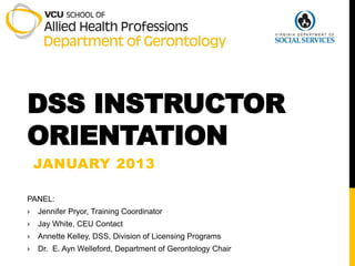 DSS INSTRUCTOR
ORIENTATION
JANUARY 2013
PANEL:
 Jennifer Pryor, Training Coordinator
 Jay White, CEU Contact
 Annette Kelley, DSS, Division of Licensing Programs
 Dr. E. Ayn Welleford, Department of Gerontology Chair
 