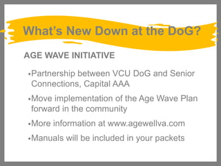 What’s New Down at the DoG?
AGE WAVE INITIATIVE
• Partnership

between VCU DoG and Senior
Connections, Capital AAA

• Move

implementation of the Age Wave Plan
forward in the community

• More

information at www.agewellva.com

• Manuals

will be included in your packets

 