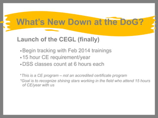 What’s New Down at the DoG?
Launch of the CEGL (finally)
• Begin

tracking with Feb 2014 trainings
• 15 hour CE requirement/year
• DSS classes count at 6 hours each
*This is a CE program – not an accredited certificate program
*Goal is to recognize shining stars working in the field who attend 15 hours
of CE/year with us

 