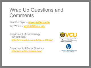 Wrap Up Questions and
Comments
Jennifer Pryor – pryorjm@vcu.edu
Jay White – whitejt2@vcu.edu
Department of Gerontology
804-828-1565
http://www.sahp.vcu.edu/gerontology/

Department of Social Services
http://www.dss.virginia.gov/

 